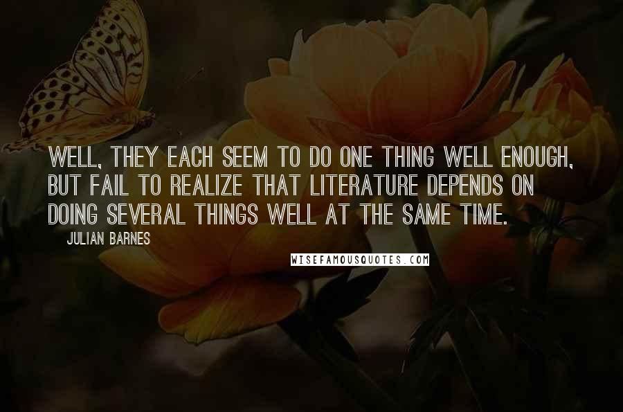 Julian Barnes Quotes: Well, they each seem to do one thing well enough, but fail to realize that literature depends on doing several things well at the same time.
