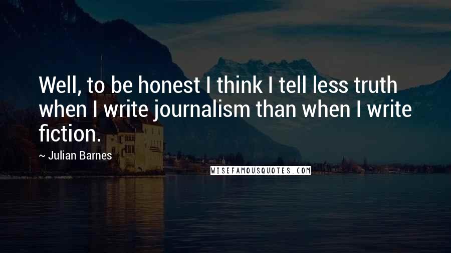 Julian Barnes Quotes: Well, to be honest I think I tell less truth when I write journalism than when I write fiction.