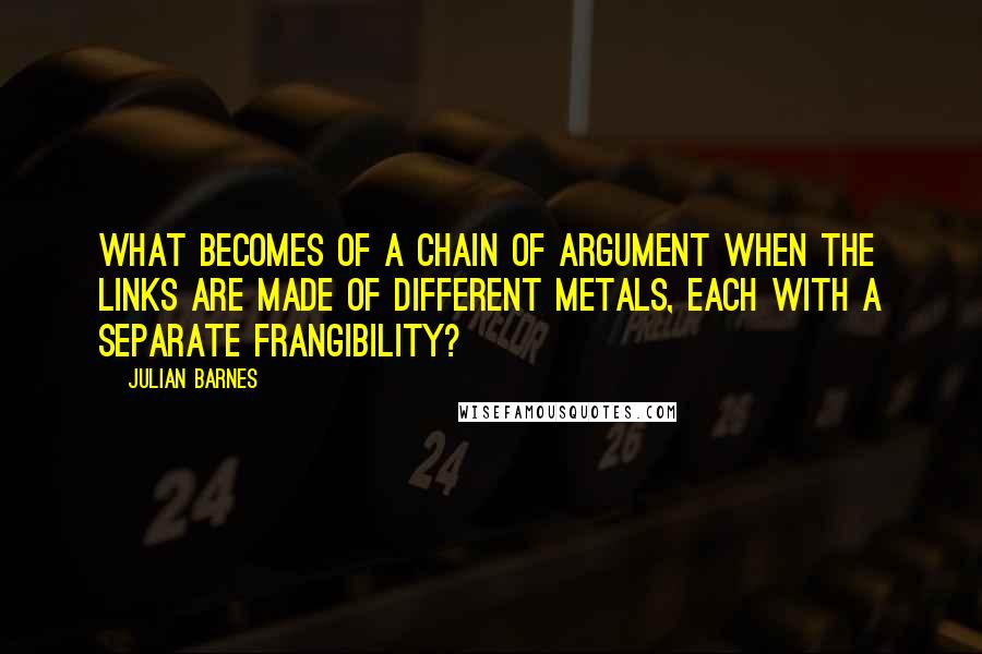 Julian Barnes Quotes: What becomes of a chain of argument when the links are made of different metals, each with a separate frangibility?