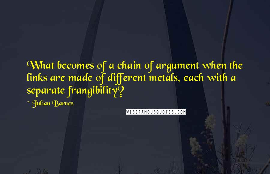 Julian Barnes Quotes: What becomes of a chain of argument when the links are made of different metals, each with a separate frangibility?