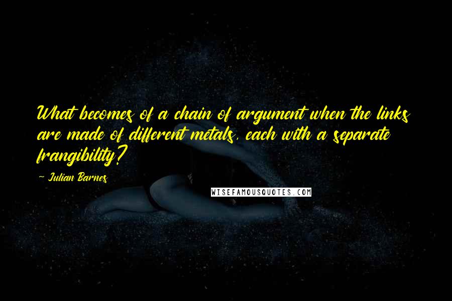 Julian Barnes Quotes: What becomes of a chain of argument when the links are made of different metals, each with a separate frangibility?