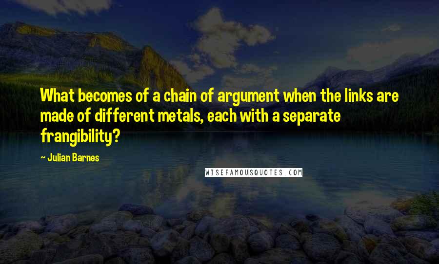 Julian Barnes Quotes: What becomes of a chain of argument when the links are made of different metals, each with a separate frangibility?