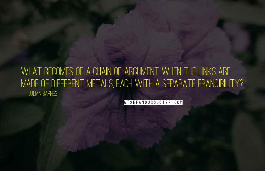 Julian Barnes Quotes: What becomes of a chain of argument when the links are made of different metals, each with a separate frangibility?