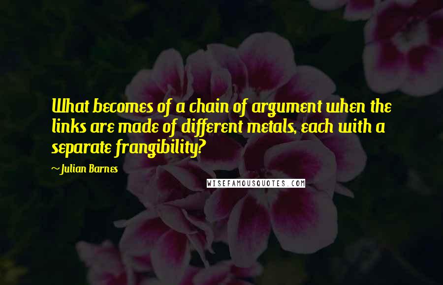 Julian Barnes Quotes: What becomes of a chain of argument when the links are made of different metals, each with a separate frangibility?