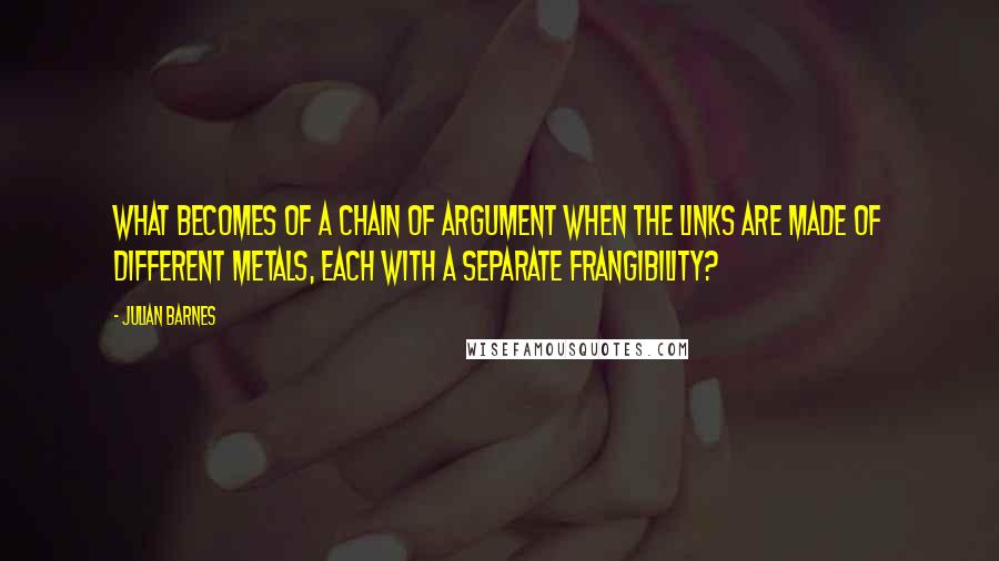 Julian Barnes Quotes: What becomes of a chain of argument when the links are made of different metals, each with a separate frangibility?