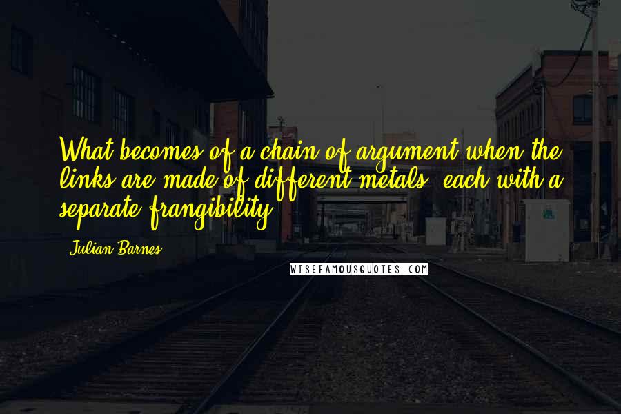 Julian Barnes Quotes: What becomes of a chain of argument when the links are made of different metals, each with a separate frangibility?