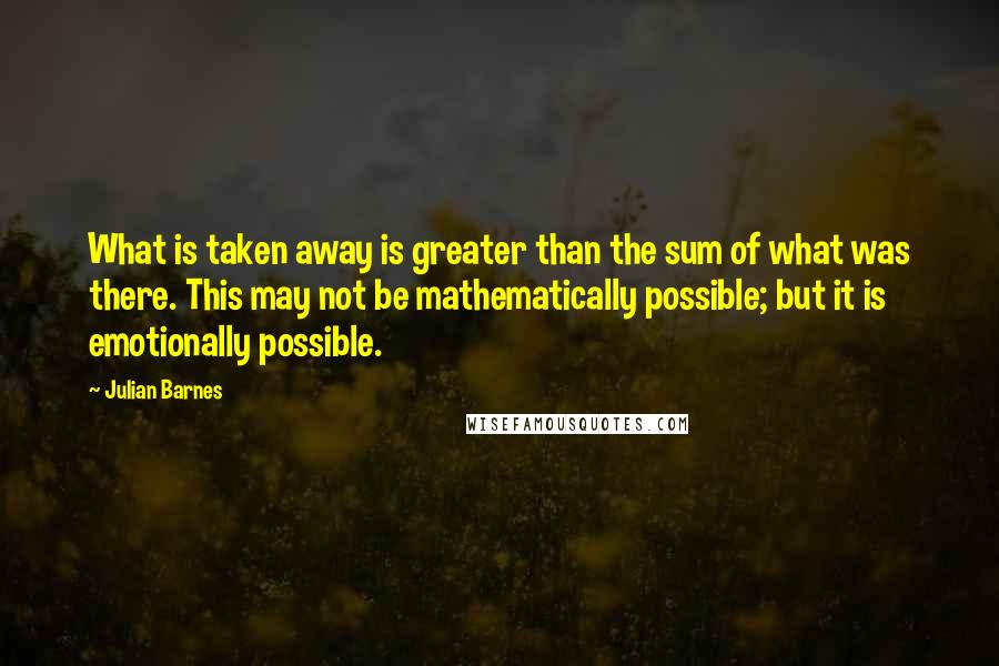 Julian Barnes Quotes: What is taken away is greater than the sum of what was there. This may not be mathematically possible; but it is emotionally possible.