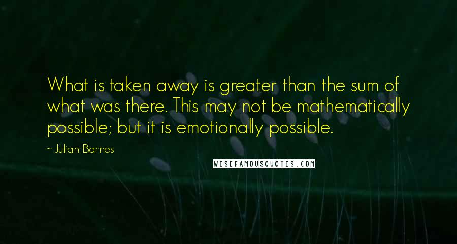 Julian Barnes Quotes: What is taken away is greater than the sum of what was there. This may not be mathematically possible; but it is emotionally possible.