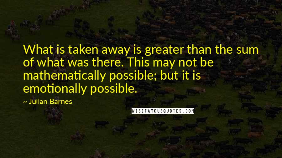 Julian Barnes Quotes: What is taken away is greater than the sum of what was there. This may not be mathematically possible; but it is emotionally possible.