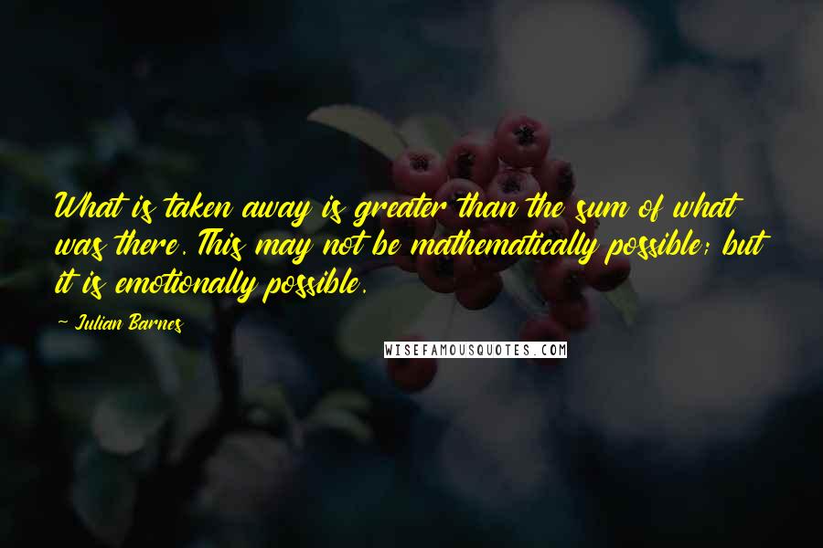 Julian Barnes Quotes: What is taken away is greater than the sum of what was there. This may not be mathematically possible; but it is emotionally possible.