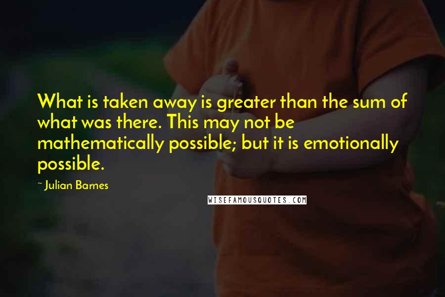 Julian Barnes Quotes: What is taken away is greater than the sum of what was there. This may not be mathematically possible; but it is emotionally possible.