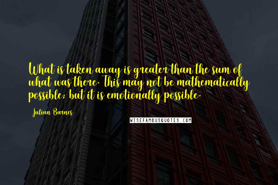 Julian Barnes Quotes: What is taken away is greater than the sum of what was there. This may not be mathematically possible; but it is emotionally possible.