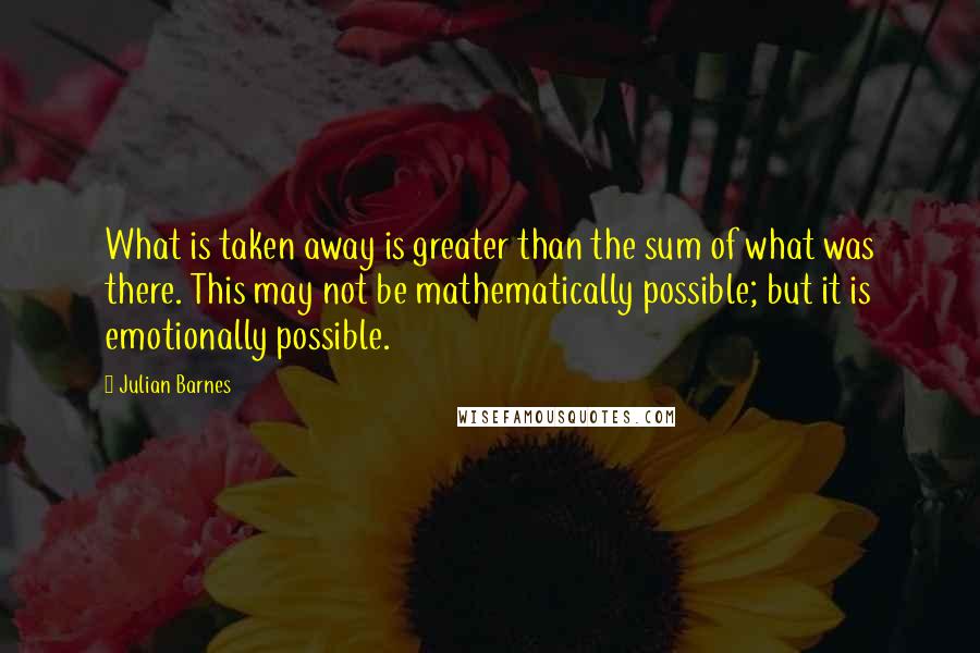 Julian Barnes Quotes: What is taken away is greater than the sum of what was there. This may not be mathematically possible; but it is emotionally possible.