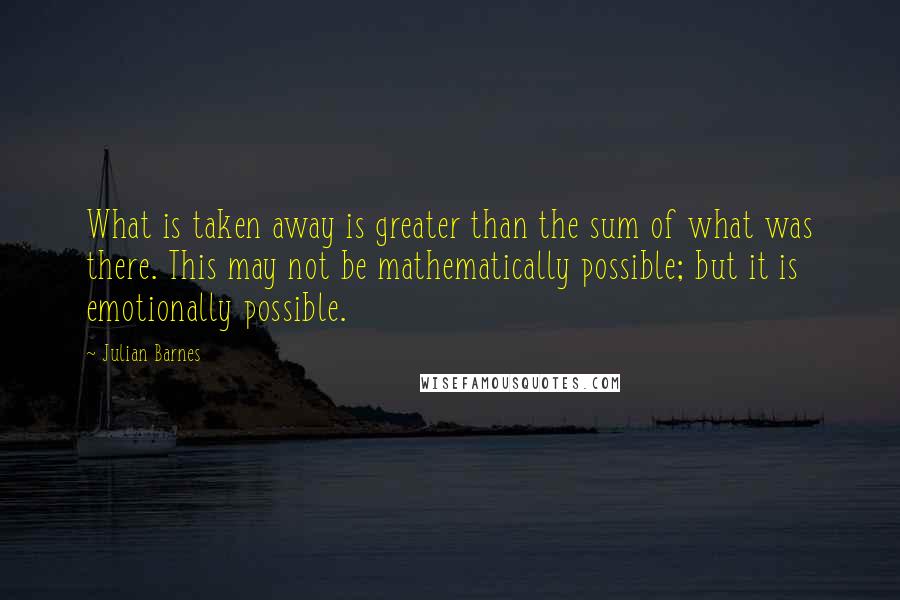 Julian Barnes Quotes: What is taken away is greater than the sum of what was there. This may not be mathematically possible; but it is emotionally possible.