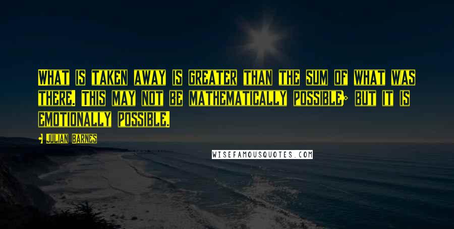 Julian Barnes Quotes: What is taken away is greater than the sum of what was there. This may not be mathematically possible; but it is emotionally possible.