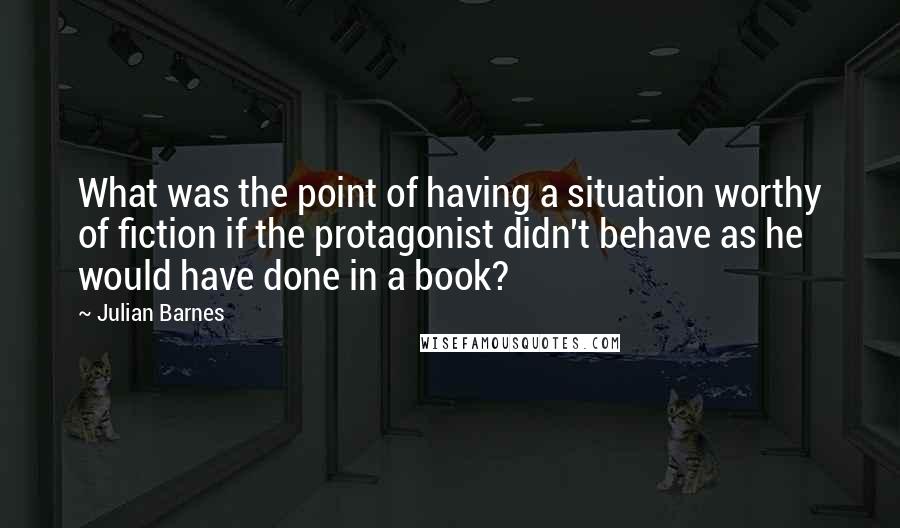 Julian Barnes Quotes: What was the point of having a situation worthy of fiction if the protagonist didn't behave as he would have done in a book?