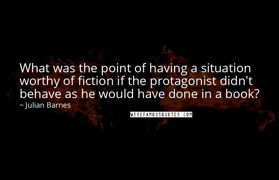 Julian Barnes Quotes: What was the point of having a situation worthy of fiction if the protagonist didn't behave as he would have done in a book?