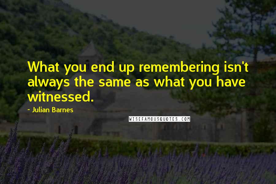 Julian Barnes Quotes: What you end up remembering isn't always the same as what you have witnessed.
