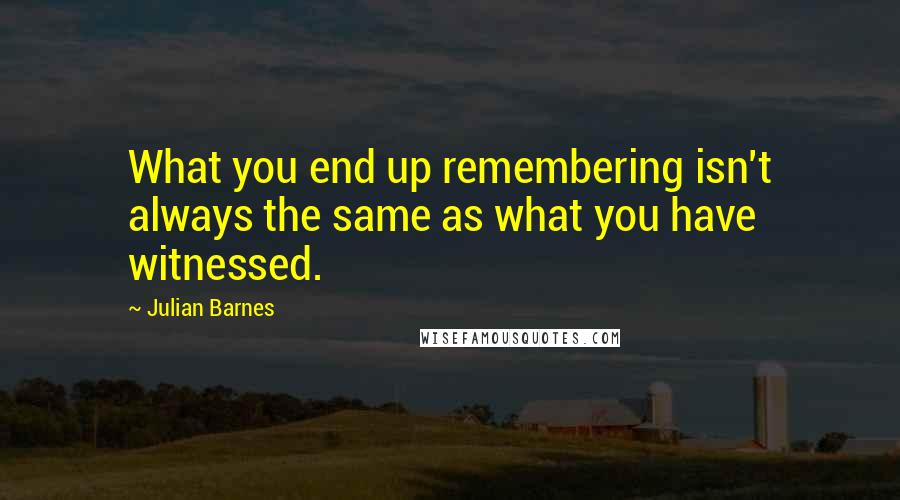 Julian Barnes Quotes: What you end up remembering isn't always the same as what you have witnessed.