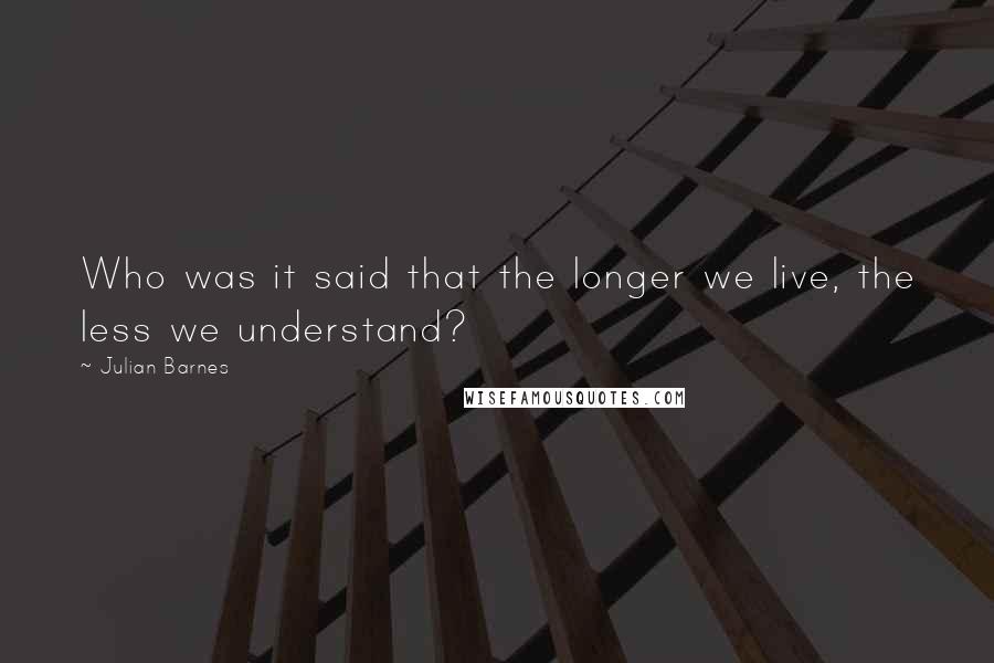Julian Barnes Quotes: Who was it said that the longer we live, the less we understand?