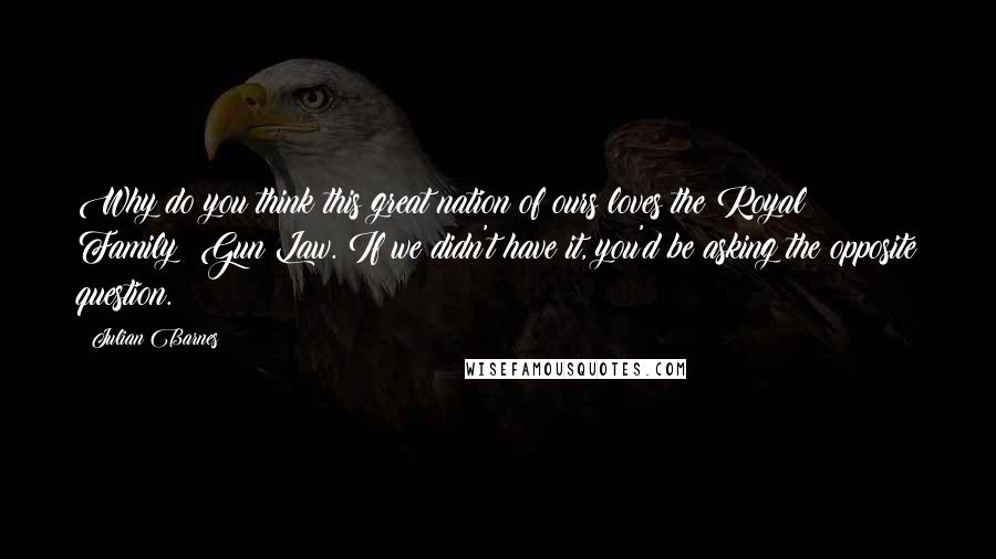 Julian Barnes Quotes: Why do you think this great nation of ours loves the Royal Family? Gun Law. If we didn't have it, you'd be asking the opposite question.