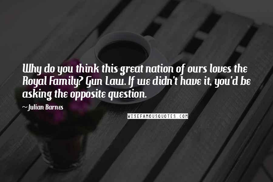 Julian Barnes Quotes: Why do you think this great nation of ours loves the Royal Family? Gun Law. If we didn't have it, you'd be asking the opposite question.