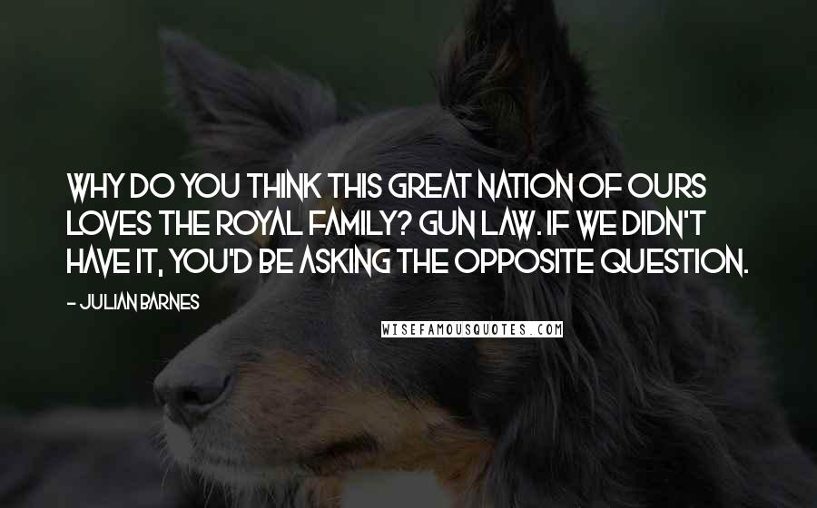 Julian Barnes Quotes: Why do you think this great nation of ours loves the Royal Family? Gun Law. If we didn't have it, you'd be asking the opposite question.