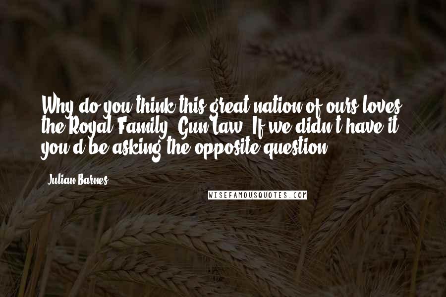 Julian Barnes Quotes: Why do you think this great nation of ours loves the Royal Family? Gun Law. If we didn't have it, you'd be asking the opposite question.