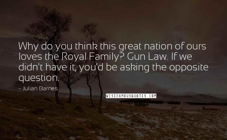 Julian Barnes Quotes: Why do you think this great nation of ours loves the Royal Family? Gun Law. If we didn't have it, you'd be asking the opposite question.