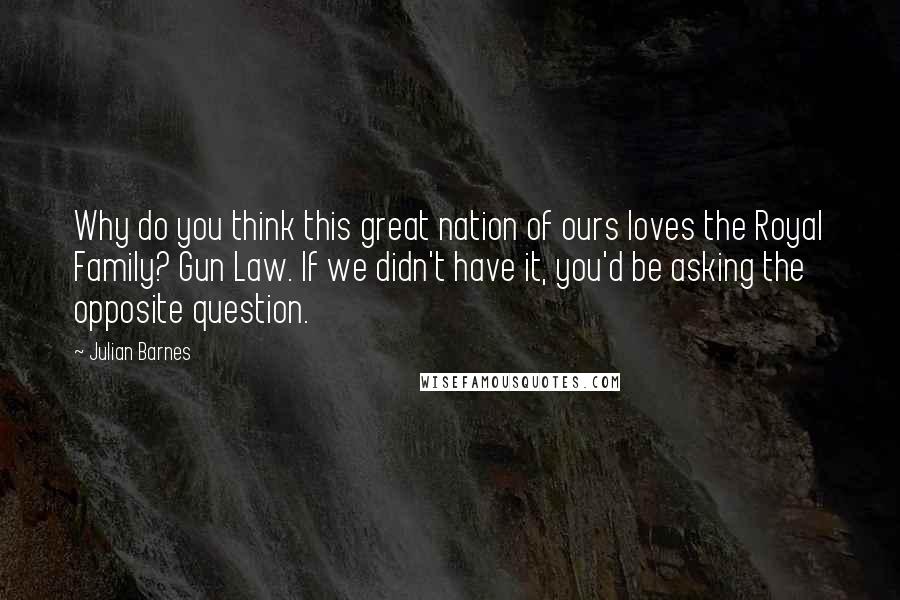 Julian Barnes Quotes: Why do you think this great nation of ours loves the Royal Family? Gun Law. If we didn't have it, you'd be asking the opposite question.