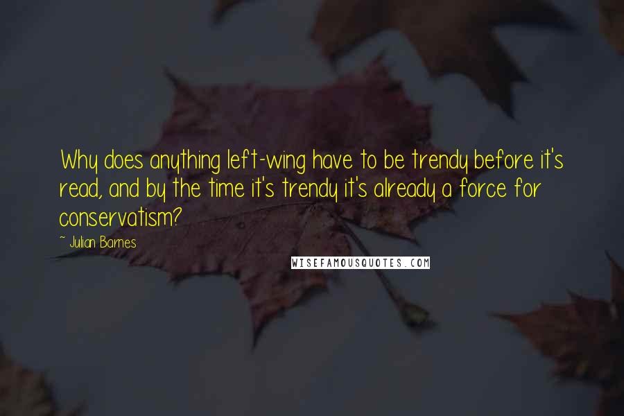 Julian Barnes Quotes: Why does anything left-wing have to be trendy before it's read, and by the time it's trendy it's already a force for conservatism?