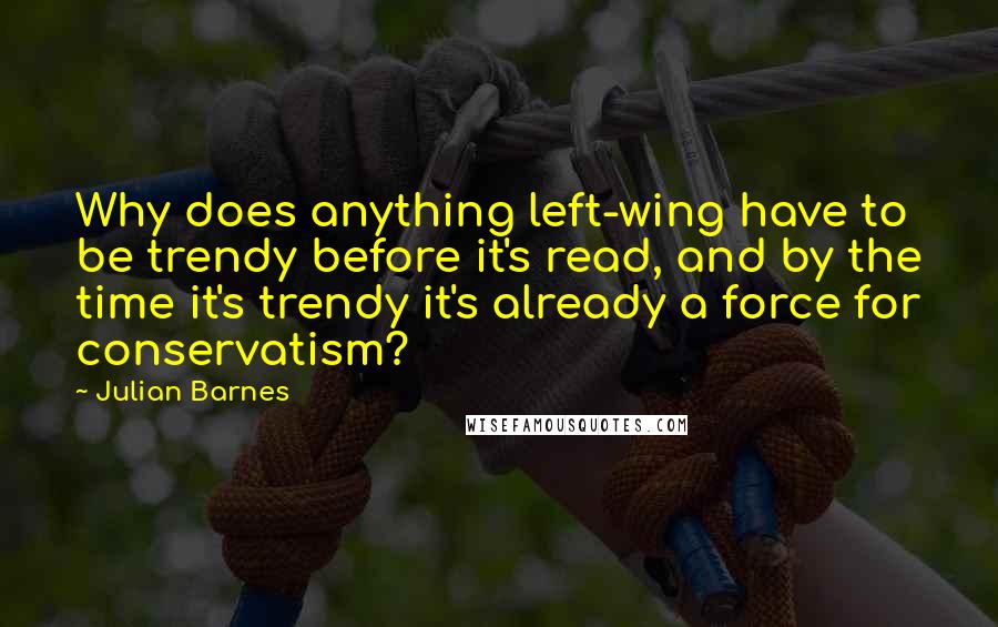 Julian Barnes Quotes: Why does anything left-wing have to be trendy before it's read, and by the time it's trendy it's already a force for conservatism?