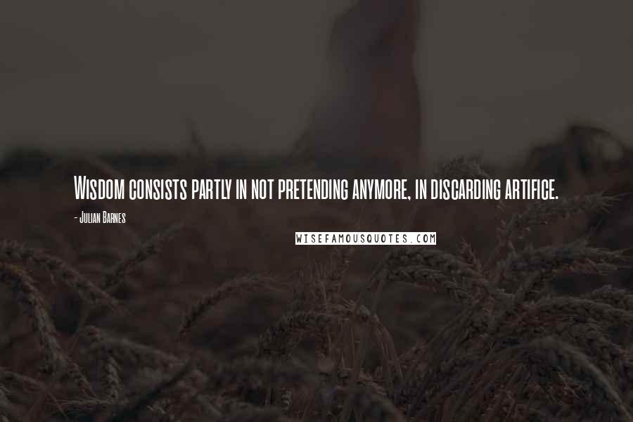 Julian Barnes Quotes: Wisdom consists partly in not pretending anymore, in discarding artifice.