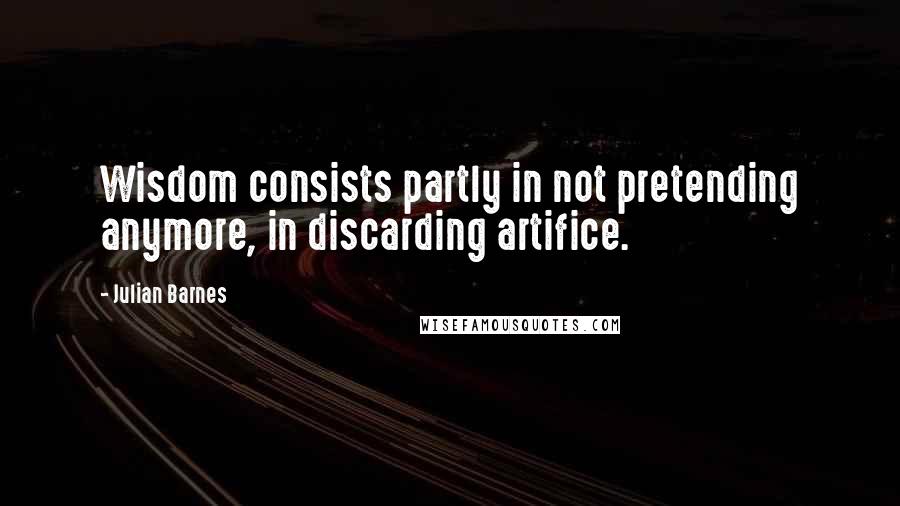 Julian Barnes Quotes: Wisdom consists partly in not pretending anymore, in discarding artifice.