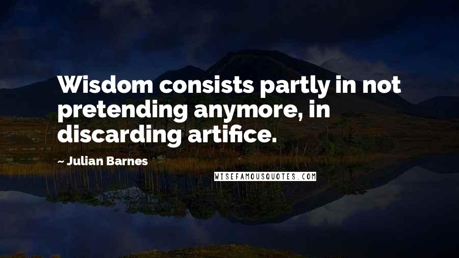 Julian Barnes Quotes: Wisdom consists partly in not pretending anymore, in discarding artifice.