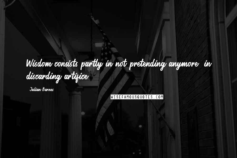 Julian Barnes Quotes: Wisdom consists partly in not pretending anymore, in discarding artifice.