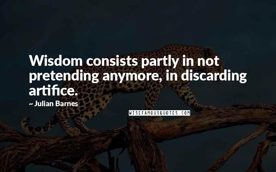 Julian Barnes Quotes: Wisdom consists partly in not pretending anymore, in discarding artifice.