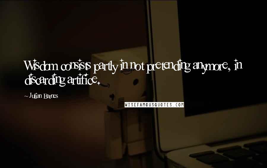 Julian Barnes Quotes: Wisdom consists partly in not pretending anymore, in discarding artifice.