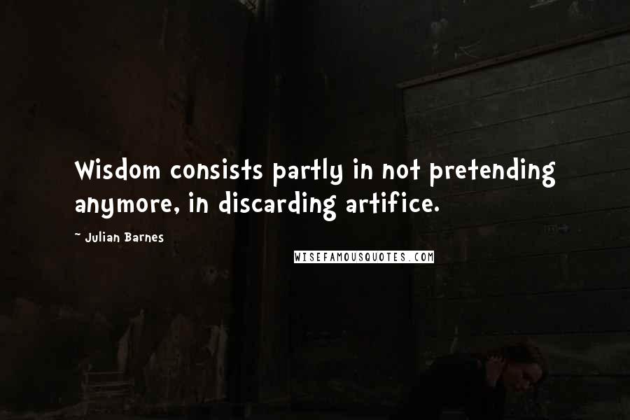 Julian Barnes Quotes: Wisdom consists partly in not pretending anymore, in discarding artifice.