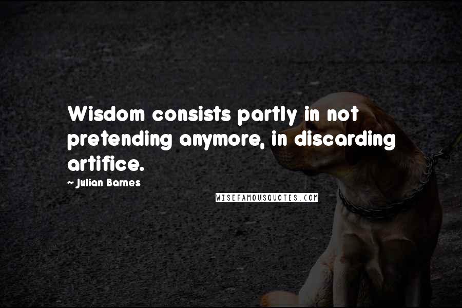 Julian Barnes Quotes: Wisdom consists partly in not pretending anymore, in discarding artifice.