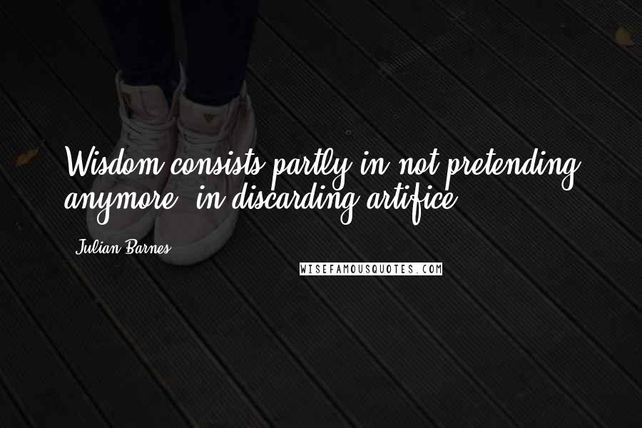 Julian Barnes Quotes: Wisdom consists partly in not pretending anymore, in discarding artifice.