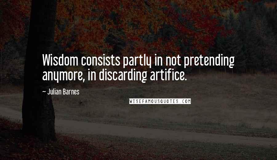 Julian Barnes Quotes: Wisdom consists partly in not pretending anymore, in discarding artifice.