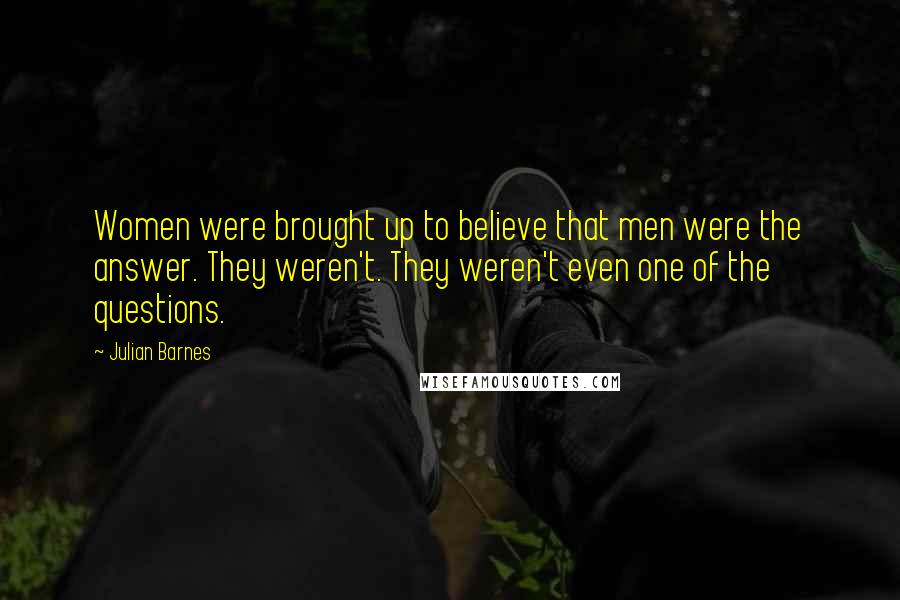 Julian Barnes Quotes: Women were brought up to believe that men were the answer. They weren't. They weren't even one of the questions.