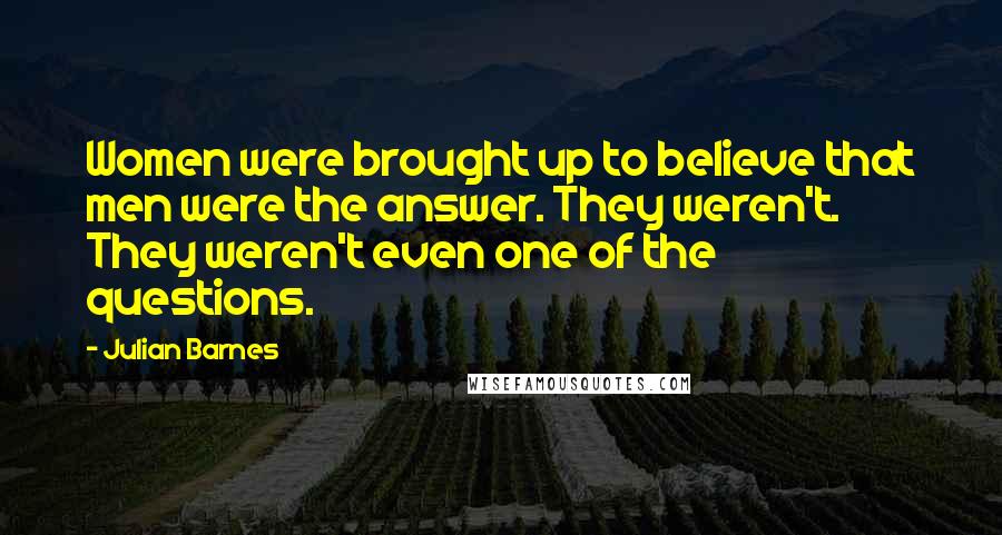 Julian Barnes Quotes: Women were brought up to believe that men were the answer. They weren't. They weren't even one of the questions.