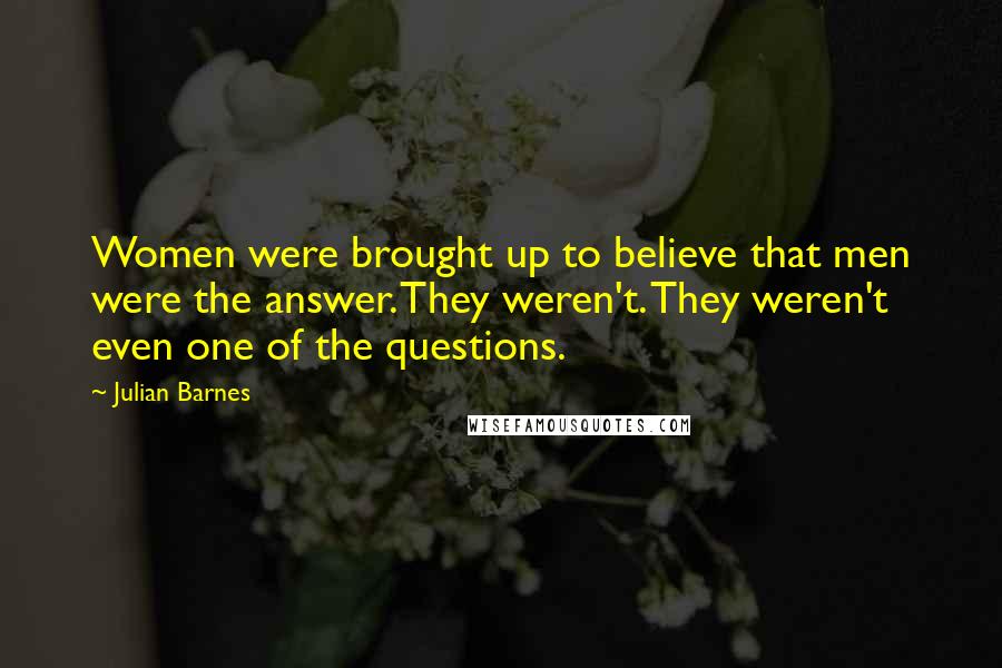 Julian Barnes Quotes: Women were brought up to believe that men were the answer. They weren't. They weren't even one of the questions.
