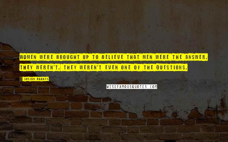 Julian Barnes Quotes: Women were brought up to believe that men were the answer. They weren't. They weren't even one of the questions.