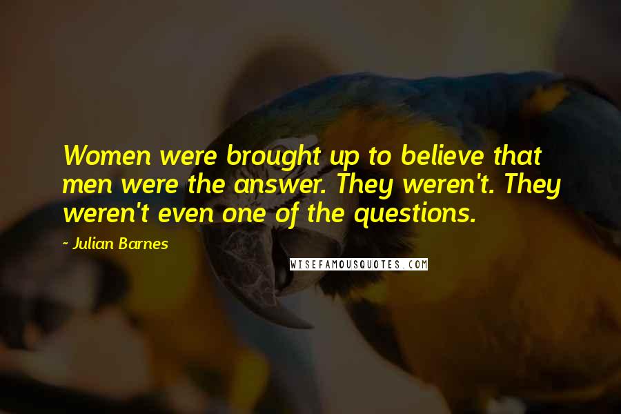 Julian Barnes Quotes: Women were brought up to believe that men were the answer. They weren't. They weren't even one of the questions.