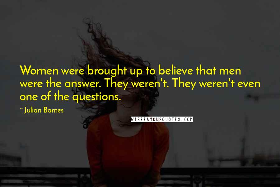 Julian Barnes Quotes: Women were brought up to believe that men were the answer. They weren't. They weren't even one of the questions.