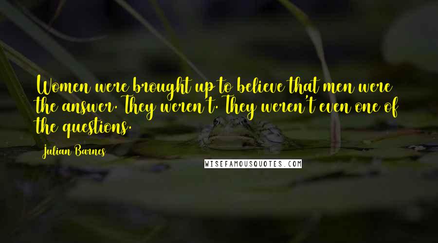 Julian Barnes Quotes: Women were brought up to believe that men were the answer. They weren't. They weren't even one of the questions.