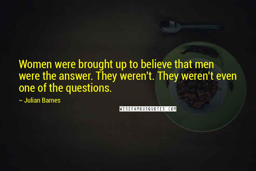 Julian Barnes Quotes: Women were brought up to believe that men were the answer. They weren't. They weren't even one of the questions.